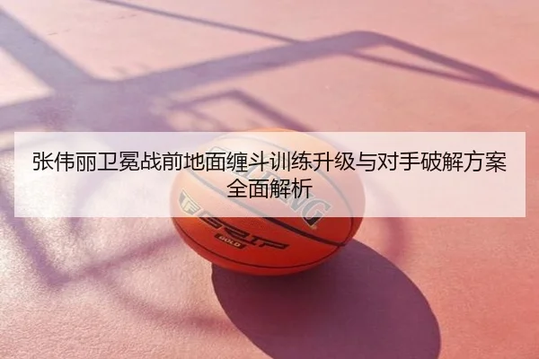 张伟丽卫冕战前地面缠斗训练升级与对手破解方案全面解析